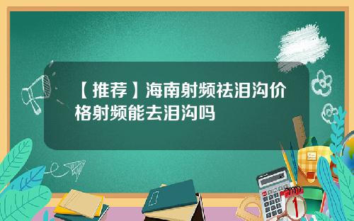 【推荐】海南射频祛泪沟价格射频能去泪沟吗
