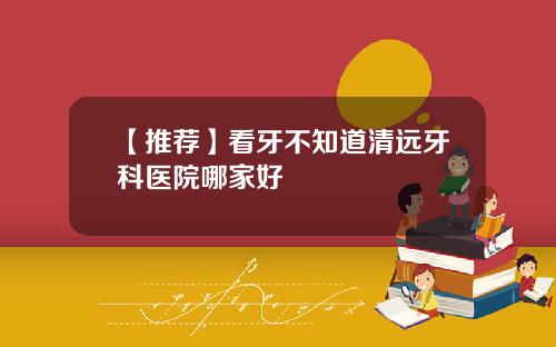【推荐】看牙不知道清远牙科医院哪家好