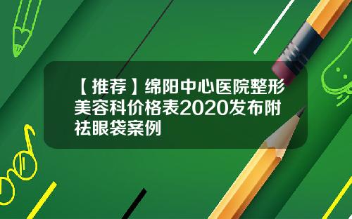 【推荐】绵阳中心医院整形美容科价格表2020发布附祛眼袋案例