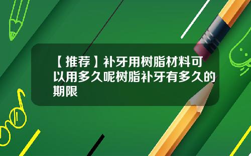 【推荐】补牙用树脂材料可以用多久呢树脂补牙有多久的期限