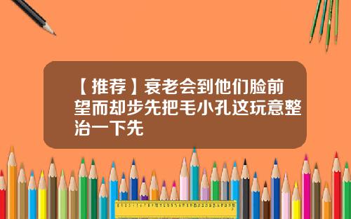 【推荐】衰老会到他们脸前望而却步先把毛小孔这玩意整治一下先