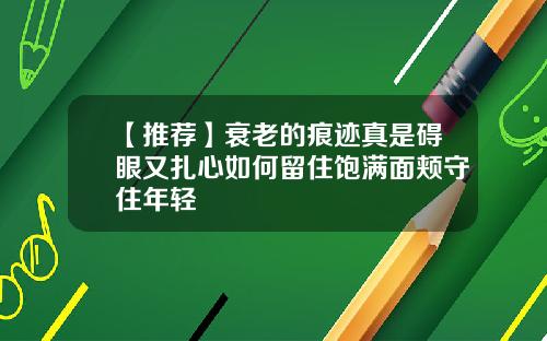 【推荐】衰老的痕迹真是碍眼又扎心如何留住饱满面颊守住年轻