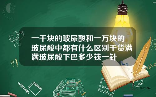 一千块的玻尿酸和一万块的玻尿酸中都有什么区别干货满满玻尿酸下巴多少钱一针