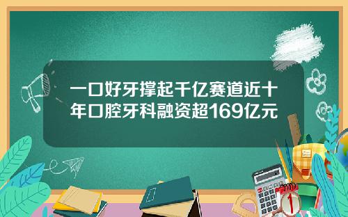 一口好牙撑起千亿赛道近十年口腔牙科融资超169亿元