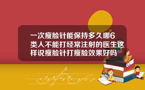 一次瘦脸针能保持多久哪6类人不能打经常注射的医生这样说瘦脸针打瘦脸效果好吗