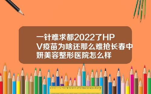 一针难求都2022了HPV疫苗为啥还那么难抢长春中妍美容整形医院怎么样