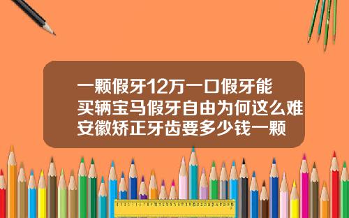 一颗假牙12万一口假牙能买辆宝马假牙自由为何这么难安徽矫正牙齿要多少钱一颗