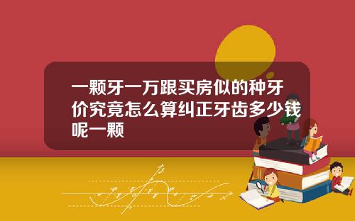 一颗牙一万跟买房似的种牙价究竟怎么算纠正牙齿多少钱呢一颗