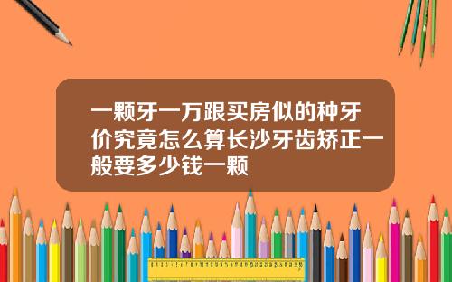 一颗牙一万跟买房似的种牙价究竟怎么算长沙牙齿矫正一般要多少钱一颗