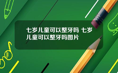 七岁儿童可以整牙吗 七岁儿童可以整牙吗图片