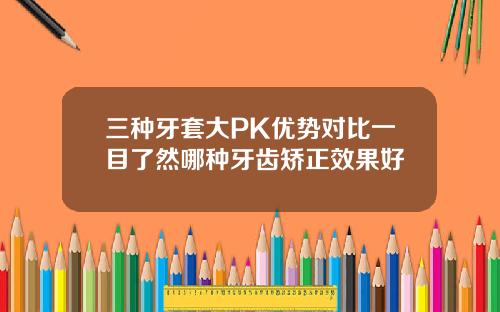 三种牙套大PK优势对比一目了然哪种牙齿矫正效果好