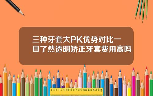 三种牙套大PK优势对比一目了然透明矫正牙套费用高吗