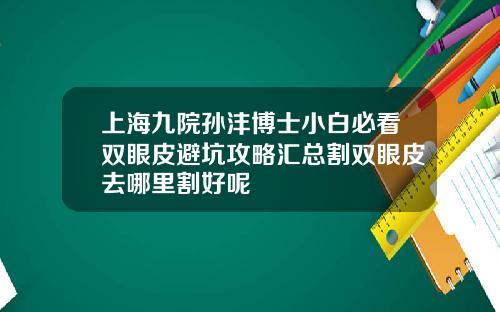 上海九院孙沣博士小白必看双眼皮避坑攻略汇总割双眼皮去哪里割好呢