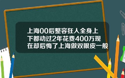 上海00后整容狂人全身上下都动过2年花费400万现在却后悔了上海做双眼皮一般多少钱一次