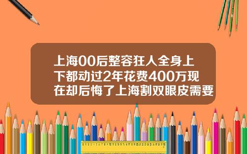 上海00后整容狂人全身上下都动过2年花费400万现在却后悔了上海割双眼皮需要多少钱一次