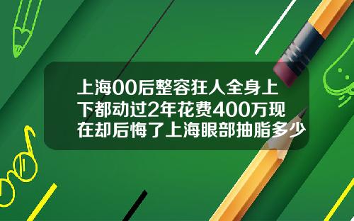上海00后整容狂人全身上下都动过2年花费400万现在却后悔了上海眼部抽脂多少钱