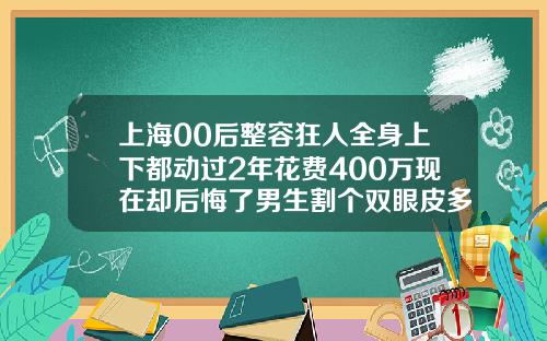 上海00后整容狂人全身上下都动过2年花费400万现在却后悔了男生割个双眼皮多少钱