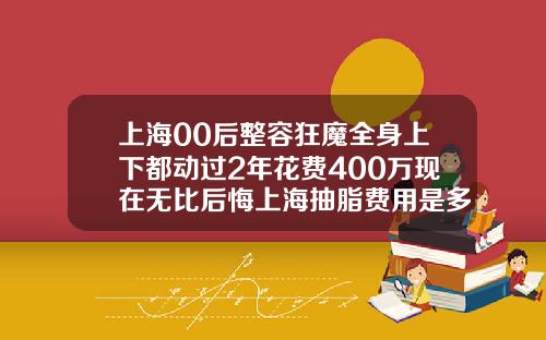 上海00后整容狂魔全身上下都动过2年花费400万现在无比后悔上海抽脂费用是多少钱
