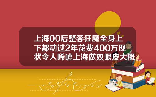 上海00后整容狂魔全身上下都动过2年花费400万现状令人唏嘘上海做双眼皮大概什么价格