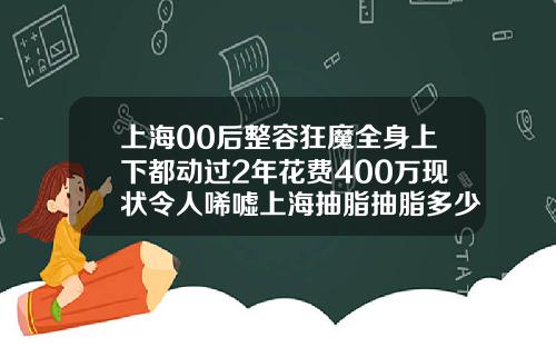 上海00后整容狂魔全身上下都动过2年花费400万现状令人唏嘘上海抽脂抽脂多少钱