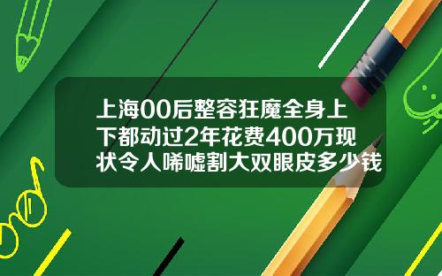 上海00后整容狂魔全身上下都动过2年花费400万现状令人唏嘘割大双眼皮多少钱一次图片