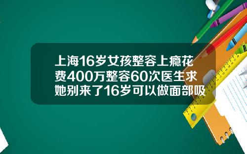 上海16岁女孩整容上瘾花费400万整容60次医生求她别来了16岁可以做面部吸脂吗视频