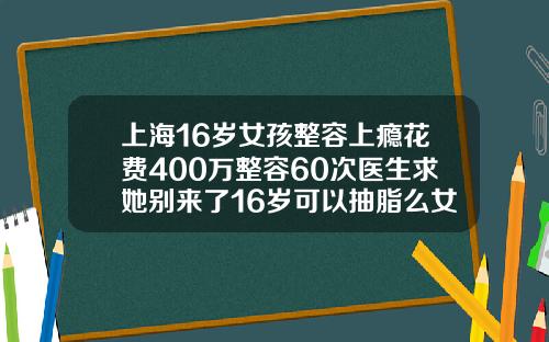 上海16岁女孩整容上瘾花费400万整容60次医生求她别来了16岁可以抽脂么女生