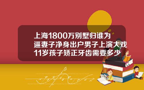 上海1800万别墅归谁为逼妻子净身出户男子上演大戏11岁孩子矫正牙齿需要多少钱费用
