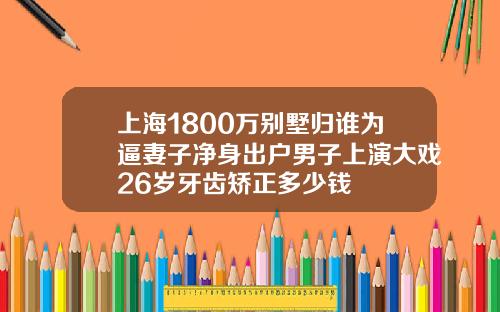 上海1800万别墅归谁为逼妻子净身出户男子上演大戏26岁牙齿矫正多少钱