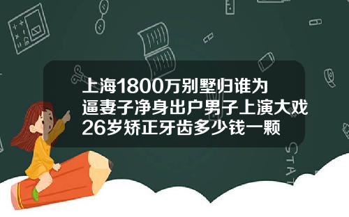 上海1800万别墅归谁为逼妻子净身出户男子上演大戏26岁矫正牙齿多少钱一颗
