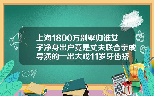 上海1800万别墅归谁女子净身出户竟是丈夫联合亲戚导演的一出大戏11岁牙齿矫正费用