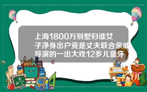 上海1800万别墅归谁女子净身出户竟是丈夫联合亲戚导演的一出大戏12岁儿童牙齿矫正费用上海