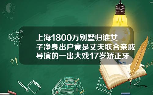 上海1800万别墅归谁女子净身出户竟是丈夫联合亲戚导演的一出大戏17岁矫正牙齿大概多少钱