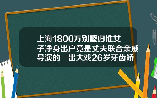 上海1800万别墅归谁女子净身出户竟是丈夫联合亲戚导演的一出大戏26岁牙齿矫正多少钱