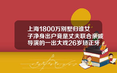 上海1800万别墅归谁女子净身出户竟是丈夫联合亲戚导演的一出大戏26岁矫正牙齿多少钱一颗