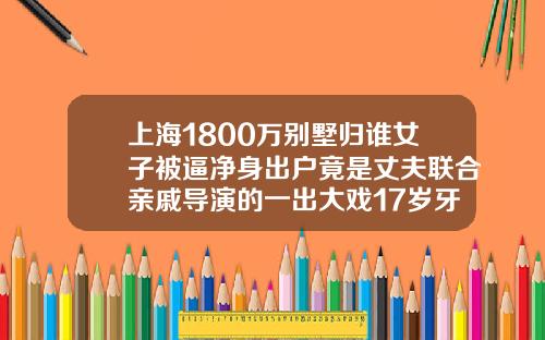 上海1800万别墅归谁女子被逼净身出户竟是丈夫联合亲戚导演的一出大戏17岁牙齿矫正的大概费用是多少