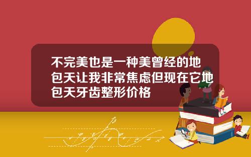 不完美也是一种美曾经的地包天让我非常焦虑但现在它地包天牙齿整形价格