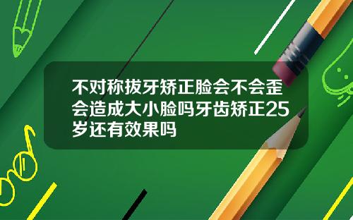 不对称拔牙矫正脸会不会歪会造成大小脸吗牙齿矫正25岁还有效果吗