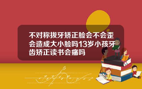 不对称拔牙矫正脸会不会歪会造成大小脸吗13岁小孩牙齿矫正读书会痛吗
