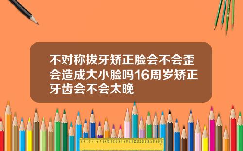 不对称拔牙矫正脸会不会歪会造成大小脸吗16周岁矫正牙齿会不会太晚