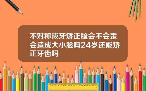 不对称拔牙矫正脸会不会歪会造成大小脸吗24岁还能矫正牙齿吗