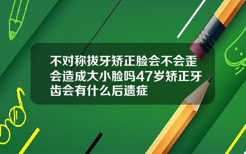 不对称拔牙矫正脸会不会歪会造成大小脸吗47岁矫正牙齿会有什么后遗症