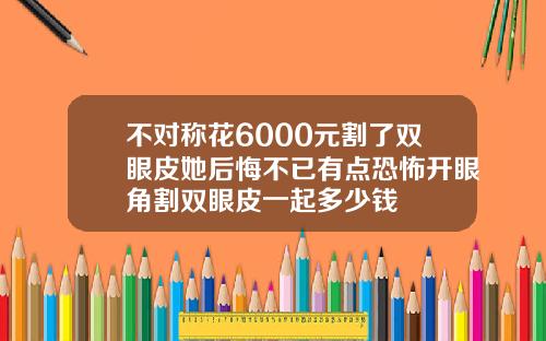 不对称花6000元割了双眼皮她后悔不已有点恐怖开眼角割双眼皮一起多少钱