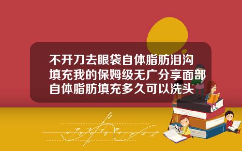 不开刀去眼袋自体脂肪泪沟填充我的保姆级无广分享面部自体脂肪填充多久可以洗头