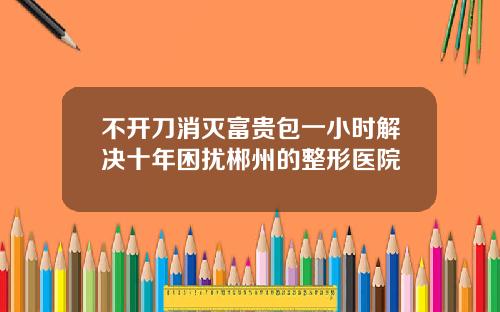 不开刀消灭富贵包一小时解决十年困扰郴州的整形医院