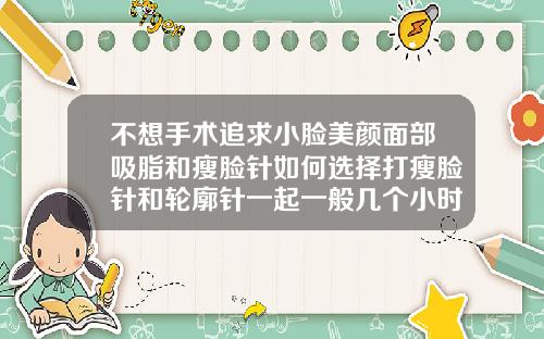 不想手术追求小脸美颜面部吸脂和瘦脸针如何选择打瘦脸针和轮廓针一起一般几个小时多久打完