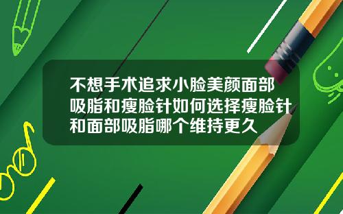 不想手术追求小脸美颜面部吸脂和瘦脸针如何选择瘦脸针和面部吸脂哪个维持更久