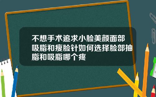 不想手术追求小脸美颜面部吸脂和瘦脸针如何选择脸部抽脂和吸脂哪个疼