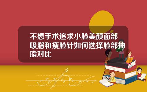 不想手术追求小脸美颜面部吸脂和瘦脸针如何选择脸部抽脂对比
