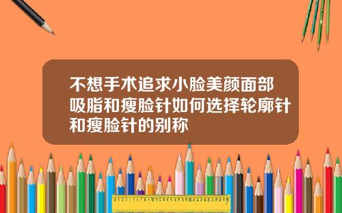 不想手术追求小脸美颜面部吸脂和瘦脸针如何选择轮廓针和瘦脸针的别称